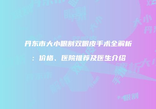 丹东市大小眼割双眼皮手术全解析：价格、医院推荐及医生介绍