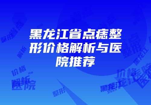 黑龙江省点痣整形价格解析与医院推荐