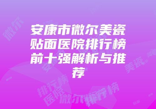 安康市微尔美瓷贴面医院排行榜前十强解析与推荐
