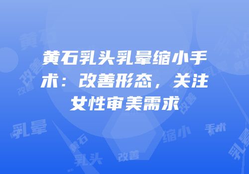 黄石乳头乳晕缩小手术：改善形态，关注女性审美需求