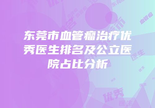 东莞市血管瘤治疗优秀医生排名及公立医院占比分析
