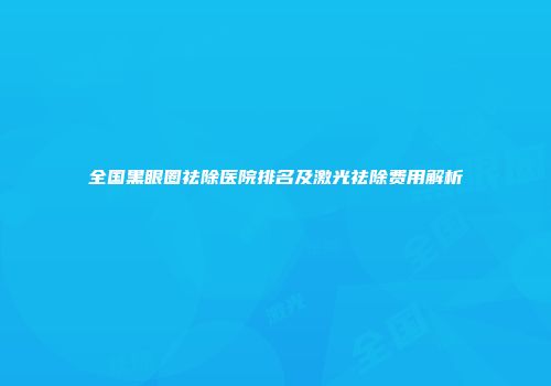全国黑眼圈祛除医院排名及激光祛除费用解析
