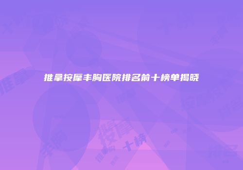 推拿按摩丰胸医院排名前十榜单揭晓