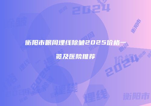 衡阳市眼周埋线除皱2025价格一览及医院推荐