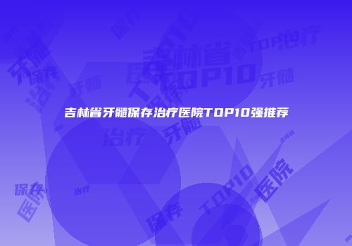 吉林省牙髓保存治疗医院TOP10强推荐