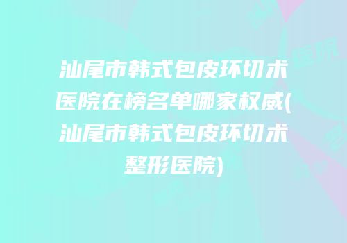 汕尾市韩式包皮环切术医院在榜名单哪家权威(汕尾市韩式包皮环切术整形医院)