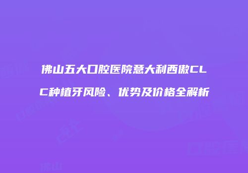 佛山五大口腔医院意大利西傲CLC种植牙风险、优势及价格全解析