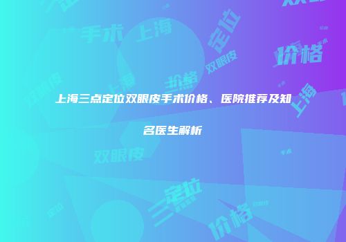 上海三点定位双眼皮手术价格、医院推荐及知名医生解析