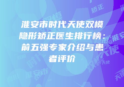 淮安市时代天使双模隐形矫正医生排行榜：前五强专家介绍与患者评价