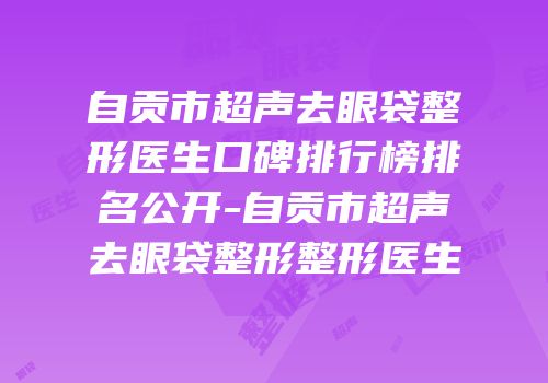 自贡市超声去眼袋整形医生口碑排行榜排名公开-自贡市超声去眼袋整形整形医生