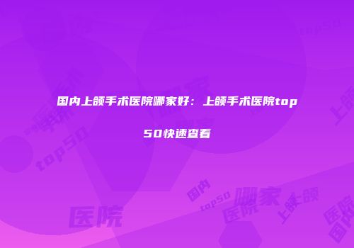 国内上颌手术医院哪家好：上颌手术医院top50快速查看