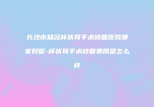 长沙市知名杯状耳手术修复医院哪家好呢-杯状耳手术修复费用是怎么样