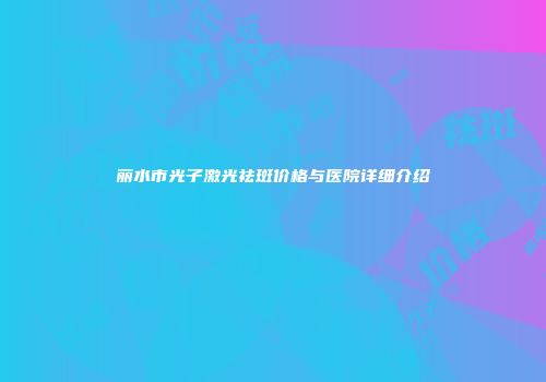 丽水市光子激光祛斑价格与医院详细介绍