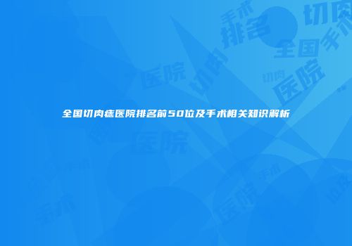 全国切肉痣医院排名前50位及手术相关知识解析