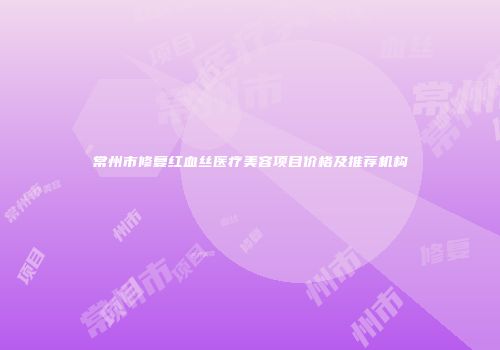 常州市修复红血丝医疗美容项目价格及推荐机构