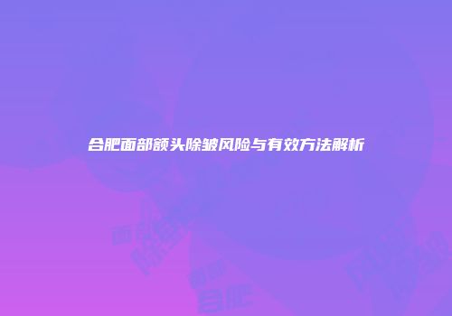 合肥面部额头除皱风险与有效方法解析
