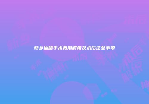 新乡抽脂手术费用解析及术后注意事项