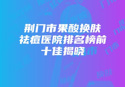 荆门市果酸换肤祛痘医院排名榜前十佳揭晓