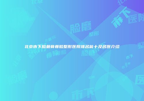 北京市下脸磨骨瘦脸整形医院排名前十及名医介绍