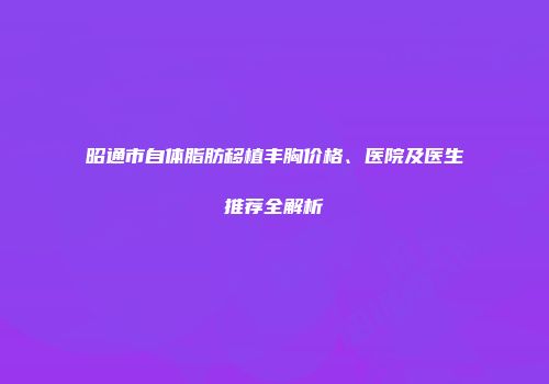 昭通市自体脂肪移植丰胸价格、医院及医生推荐全解析