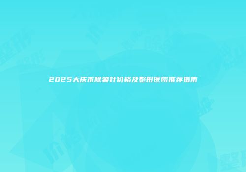 2025大庆市除皱针价格及整形医院推荐指南