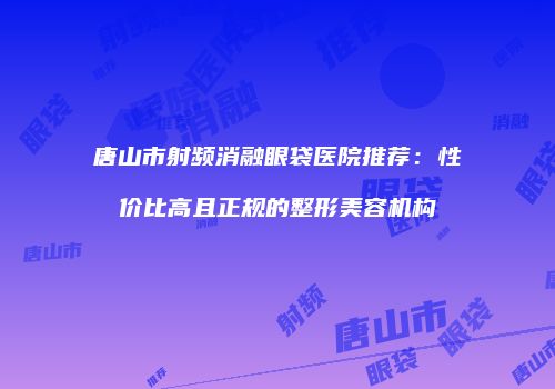 唐山市射频消融眼袋医院推荐：性价比高且正规的整形美容机构