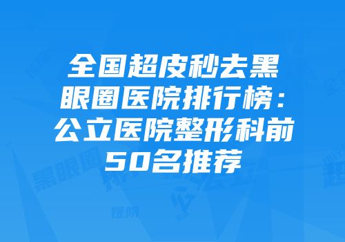 全国超皮秒去黑眼圈医院排行榜：公立医院整形科前50名推荐
