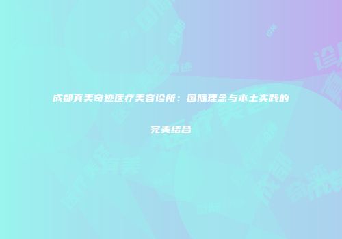 成都真美奇迹医疗美容诊所：国际理念与本土实践的完美结合