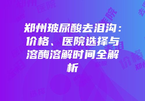 郑州玻尿酸去泪沟：价格、医院选择与溶酶溶解时间全解析