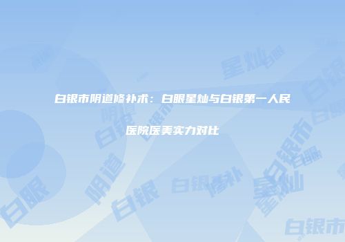 白银市阴道修补术：白眼星灿与白银第一人民医院医美实力对比
