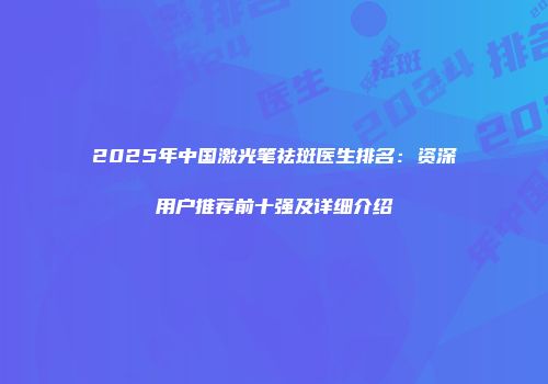 2025年中国激光笔祛斑医生排名：资深用户推荐前十强及详细介绍