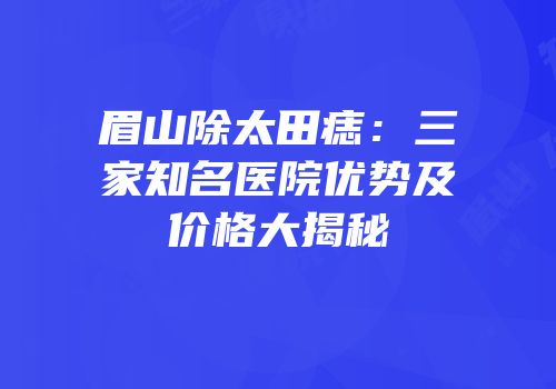 眉山除太田痣：三家知名医院优势及价格大揭秘