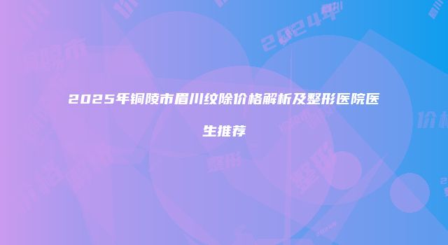 2025年铜陵市眉川纹除价格解析及整形医院医生推荐