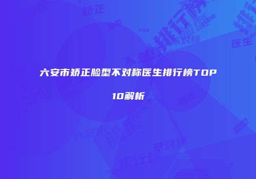 六安市矫正脸型不对称医生排行榜TOP10解析