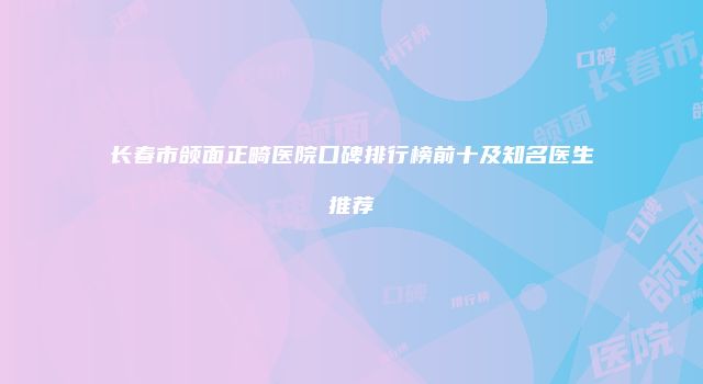 长春市颌面正畸医院口碑排行榜前十及知名医生推荐