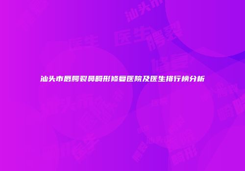 汕头市唇腭裂鼻畸形修复医院及医生排行榜分析