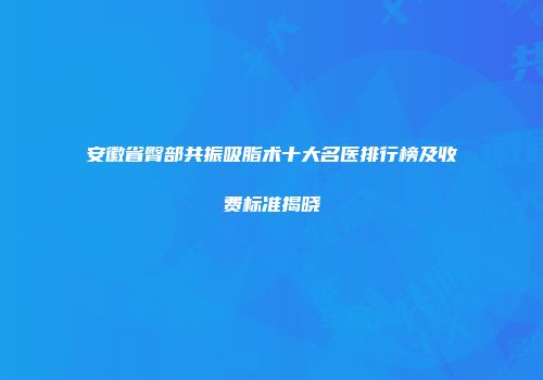 安徽省臀部共振吸脂术十大名医排行榜及收费标准揭晓