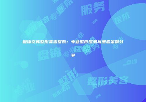 盘锦京韩整形美容医院：专业整形服务与患者案例分享