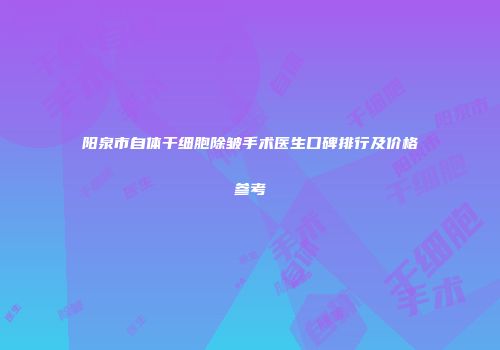 阳泉市自体干细胞除皱手术医生口碑排行及价格参考