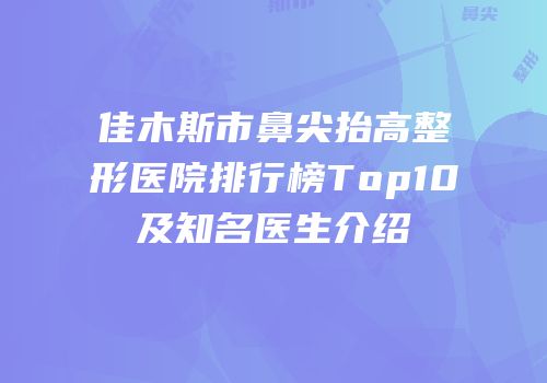 佳木斯市鼻尖抬高整形医院排行榜Top10及知名医生介绍