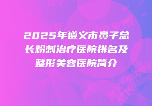 2025年遵义市鼻子总长粉刺治疗医院排名及整形美容医院简介