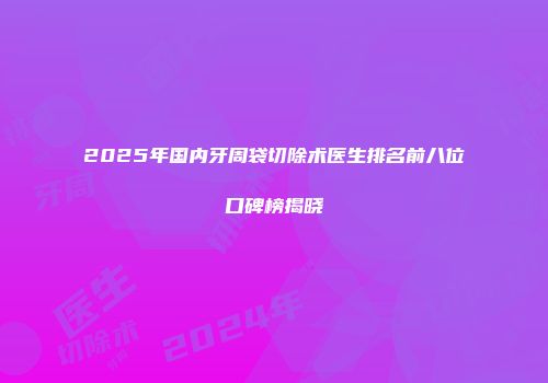 2025年国内牙周袋切除术医生排名前八位口碑榜揭晓