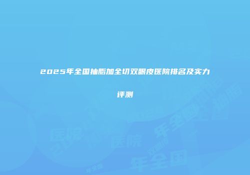 2025年全国抽脂加全切双眼皮医院排名及实力评测