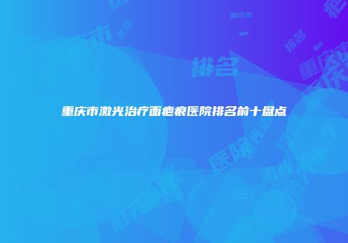 重庆市激光治疗面疤痕医院排名前十盘点