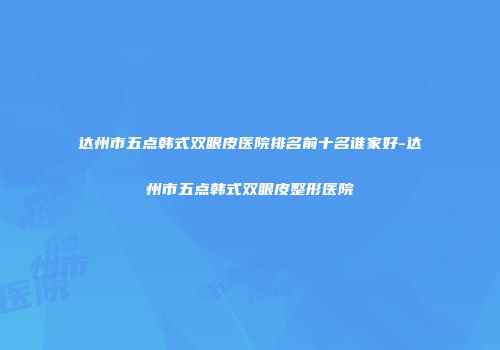 达州市五点韩式双眼皮医院排名前十名谁家好-达州市五点韩式双眼皮整形医院