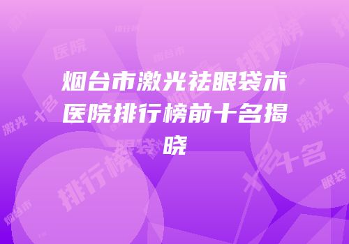 烟台市激光祛眼袋术医院排行榜前十名揭晓