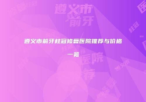 遵义市前牙柱冠修复医院推荐与价格一览