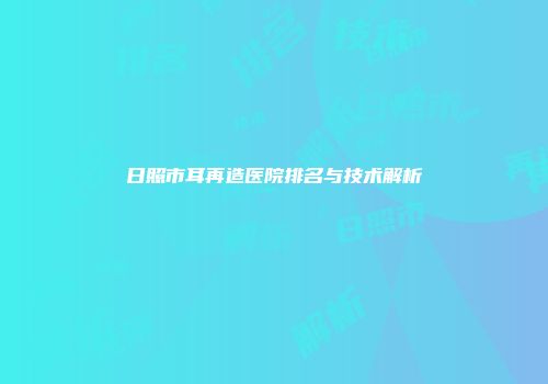 日照市耳再造医院排名与技术解析