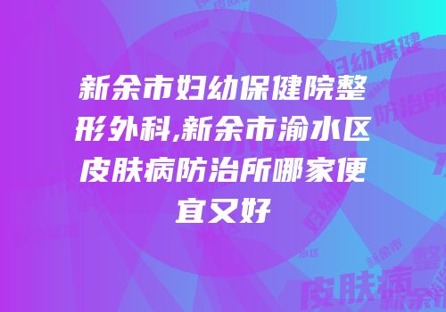 新余市妇幼保健院整形外科,新余市渝水区皮肤病防治所哪家便宜又好