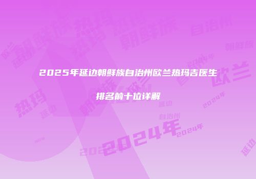 2025年延边朝鲜族自治州欧兰热玛吉医生排名前十位详解